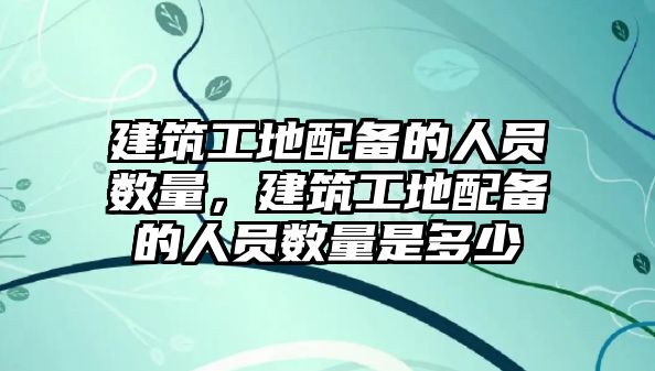 建筑工地配備的人員數(shù)量，建筑工地配備的人員數(shù)量是多少