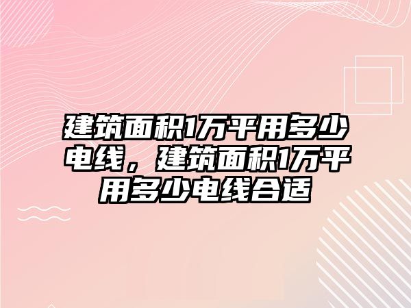 建筑面積1萬平用多少電線，建筑面積1萬平用多少電線合適