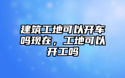 建筑工地可以開車嗎現(xiàn)在，工地可以開工嗎