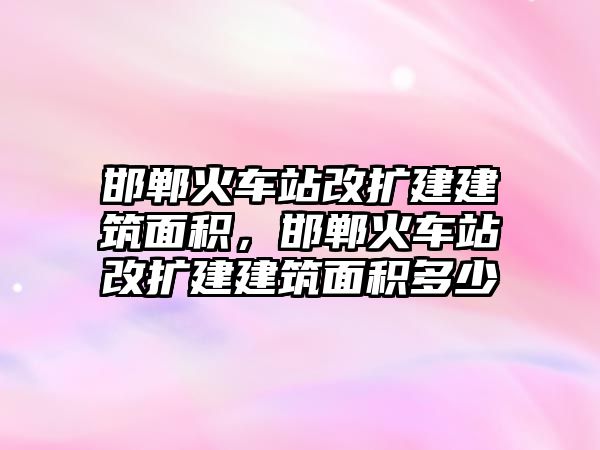 邯鄲火車站改擴建建筑面積，邯鄲火車站改擴建建筑面積多少