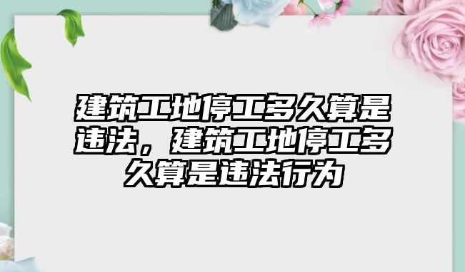 建筑工地停工多久算是違法，建筑工地停工多久算是違法行為