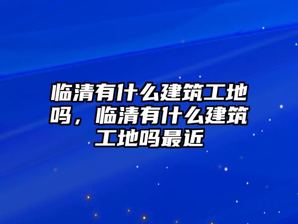 臨清有什么建筑工地嗎，臨清有什么建筑工地嗎最近