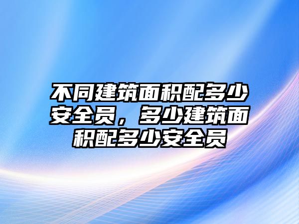 不同建筑面積配多少安全員，多少建筑面積配多少安全員