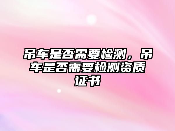 吊車是否需要檢測(cè)，吊車是否需要檢測(cè)資質(zhì)證書