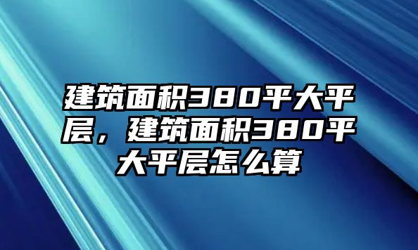 建筑面積380平大平層，建筑面積380平大平層怎么算