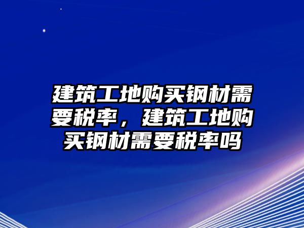 建筑工地購買鋼材需要稅率，建筑工地購買鋼材需要稅率嗎