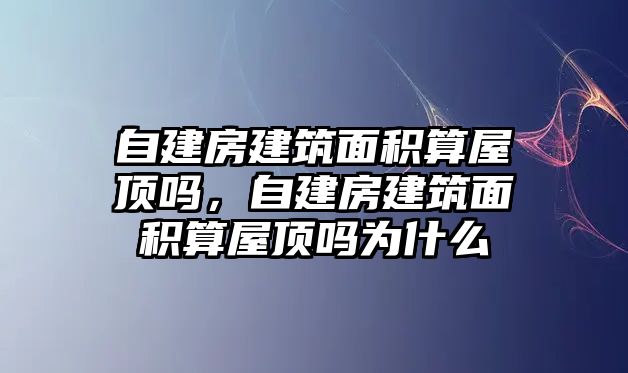 自建房建筑面積算屋頂嗎，自建房建筑面積算屋頂嗎為什么