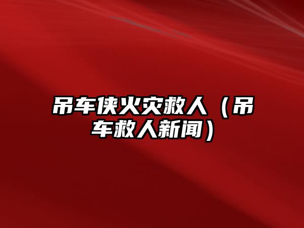 吊車俠火災(zāi)救人（吊車救人新聞）