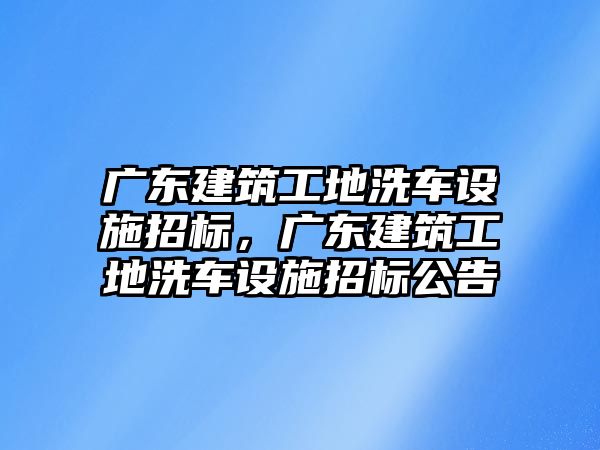 廣東建筑工地洗車設(shè)施招標(biāo)，廣東建筑工地洗車設(shè)施招標(biāo)公告