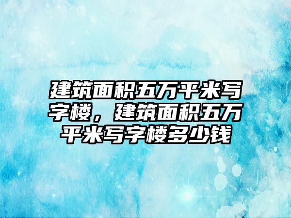 建筑面積五萬平米寫字樓，建筑面積五萬平米寫字樓多少錢