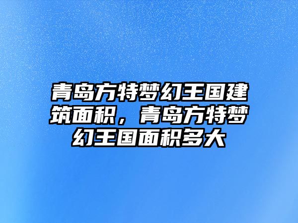 青島方特夢幻王國建筑面積，青島方特夢幻王國面積多大