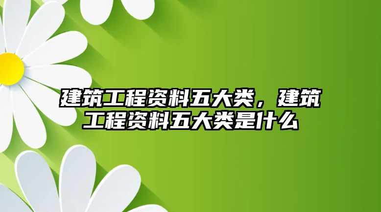 建筑工程資料五大類，建筑工程資料五大類是什么