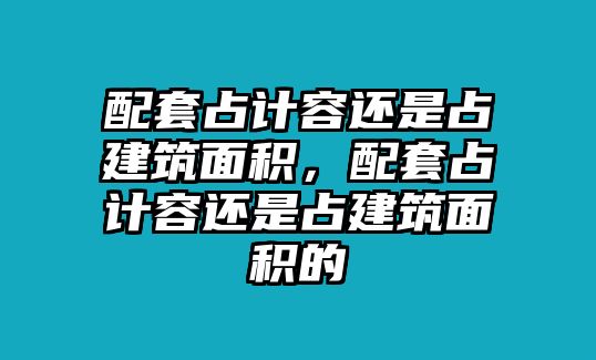 配套占計(jì)容還是占建筑面積，配套占計(jì)容還是占建筑面積的