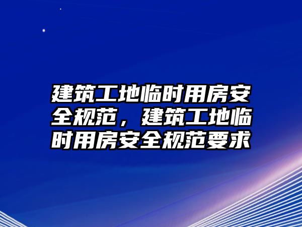 建筑工地臨時用房安全規(guī)范，建筑工地臨時用房安全規(guī)范要求