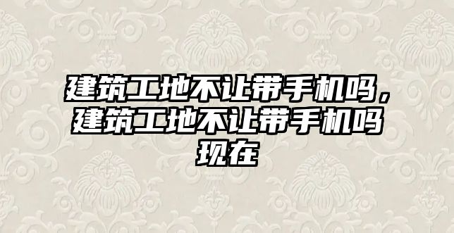 建筑工地不讓帶手機嗎，建筑工地不讓帶手機嗎現(xiàn)在