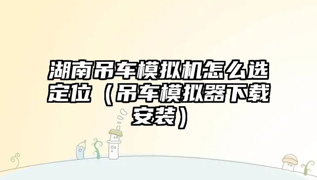 湖南吊車模擬機怎么選定位（吊車模擬器下載安裝）