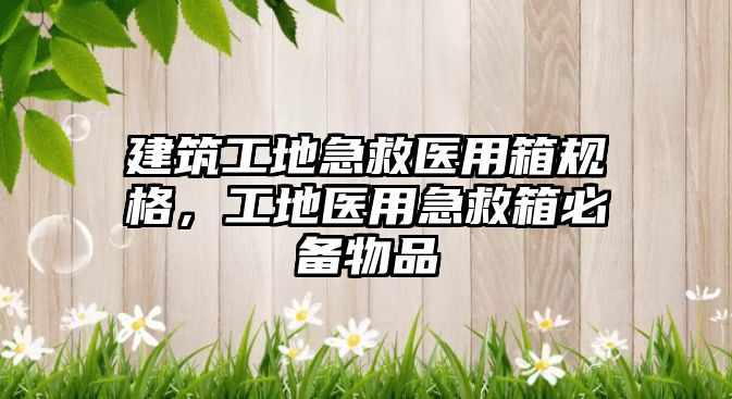 建筑工地急救醫(yī)用箱規(guī)格，工地醫(yī)用急救箱必備物品