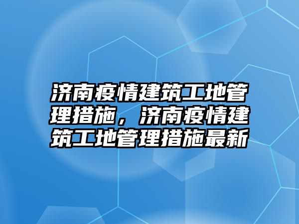 濟南疫情建筑工地管理措施，濟南疫情建筑工地管理措施最新