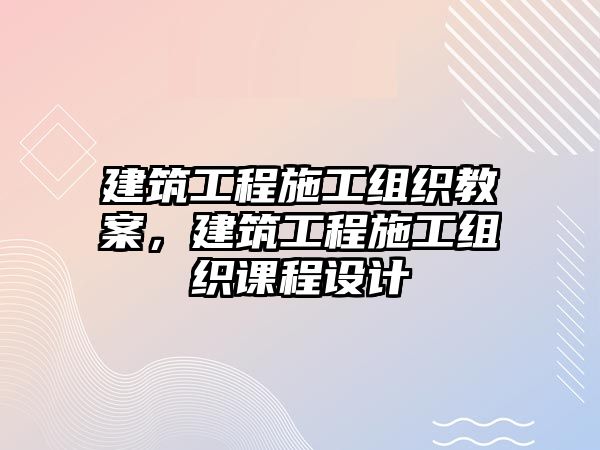 建筑工程施工組織教案，建筑工程施工組織課程設(shè)計(jì)