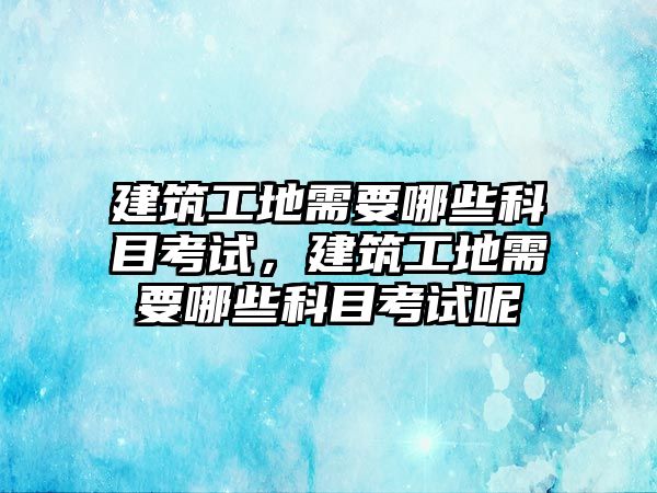 建筑工地需要哪些科目考試，建筑工地需要哪些科目考試呢