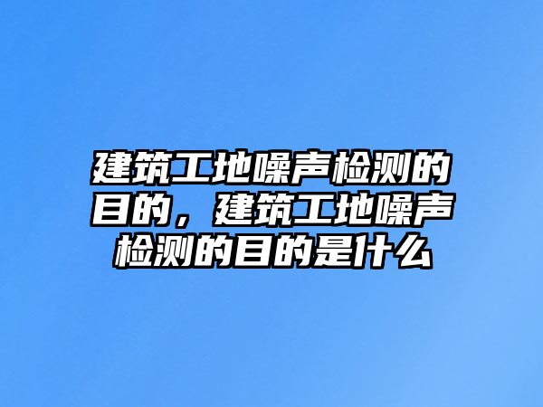 建筑工地噪聲檢測的目的，建筑工地噪聲檢測的目的是什么