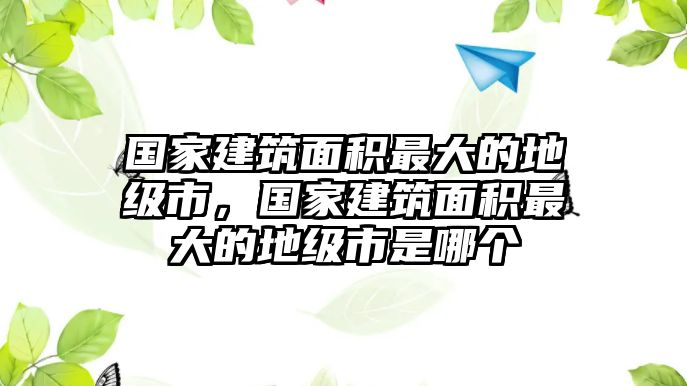 國家建筑面積最大的地級市，國家建筑面積最大的地級市是哪個