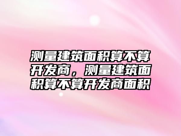 測(cè)量建筑面積算不算開發(fā)商，測(cè)量建筑面積算不算開發(fā)商面積