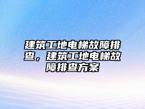 建筑工地電梯故障排查，建筑工地電梯故障排查方案