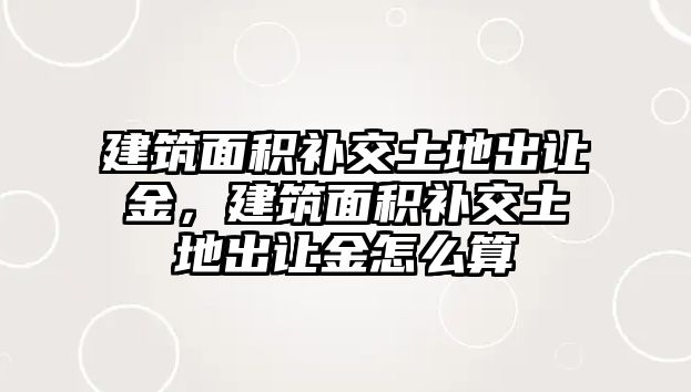 建筑面積補(bǔ)交土地出讓金，建筑面積補(bǔ)交土地出讓金怎么算