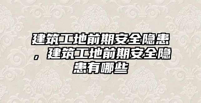 建筑工地前期安全隱患，建筑工地前期安全隱患有哪些