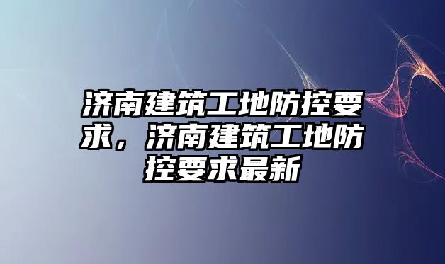 濟(jì)南建筑工地防控要求，濟(jì)南建筑工地防控要求最新