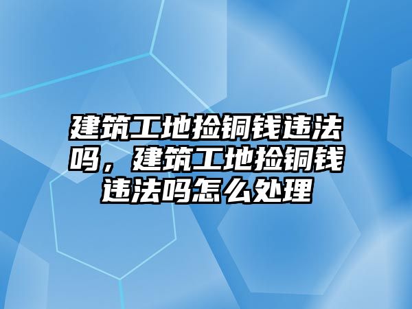 建筑工地撿銅錢違法嗎，建筑工地撿銅錢違法嗎怎么處理