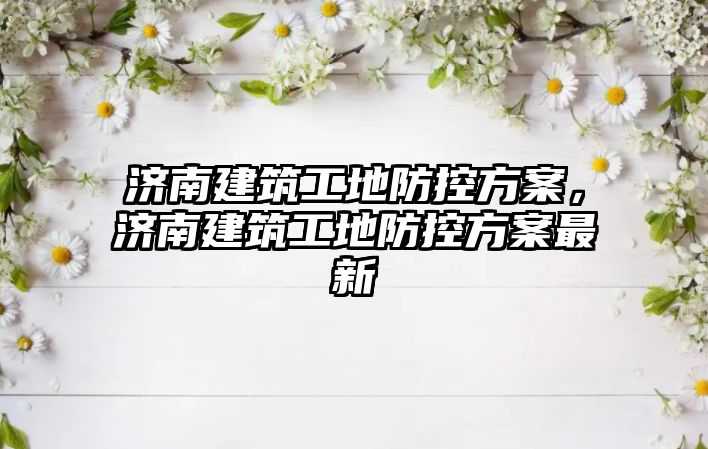 濟南建筑工地防控方案，濟南建筑工地防控方案最新