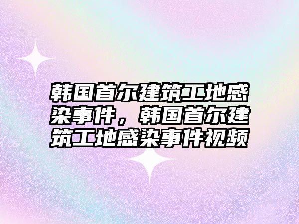 韓國首爾建筑工地感染事件，韓國首爾建筑工地感染事件視頻