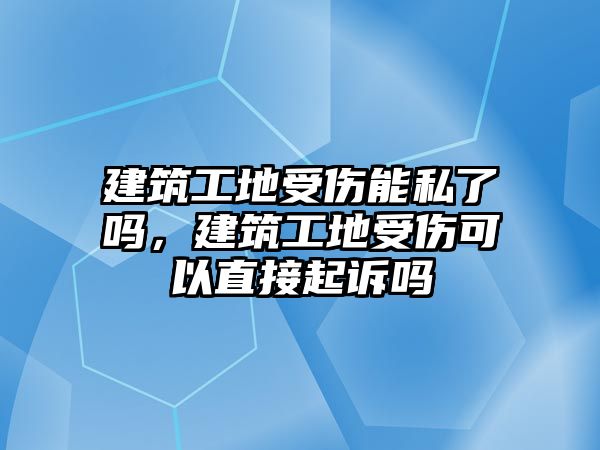 建筑工地受傷能私了嗎，建筑工地受傷可以直接起訴嗎