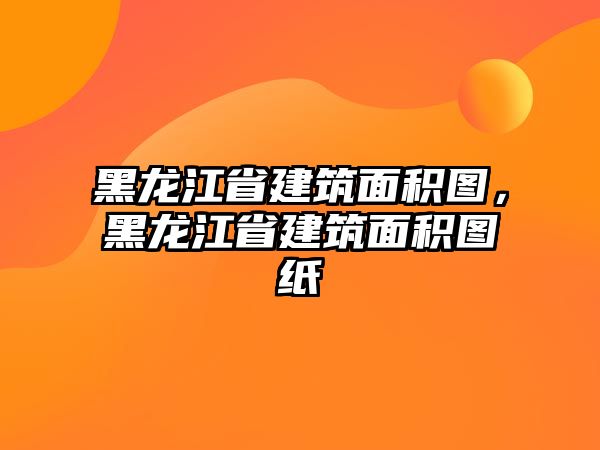 黑龍江省建筑面積圖，黑龍江省建筑面積圖紙