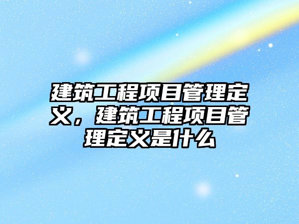 建筑工程項目管理定義，建筑工程項目管理定義是什么