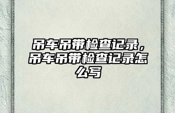 吊車吊帶檢查記錄，吊車吊帶檢查記錄怎么寫