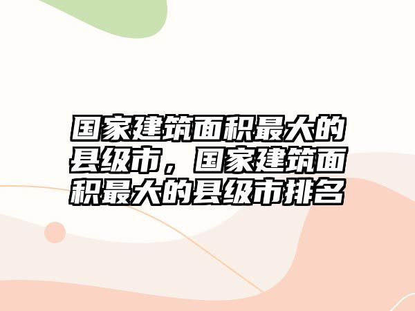 國(guó)家建筑面積最大的縣級(jí)市，國(guó)家建筑面積最大的縣級(jí)市排名