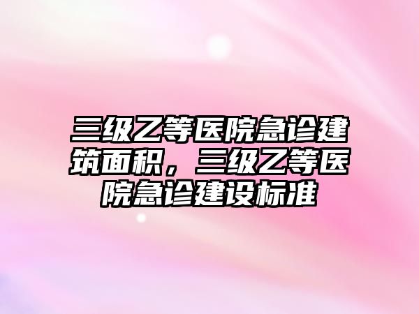 三級(jí)乙等醫(yī)院急診建筑面積，三級(jí)乙等醫(yī)院急診建設(shè)標(biāo)準(zhǔn)