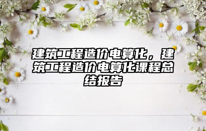 建筑工程造價電算化，建筑工程造價電算化課程總結(jié)報告