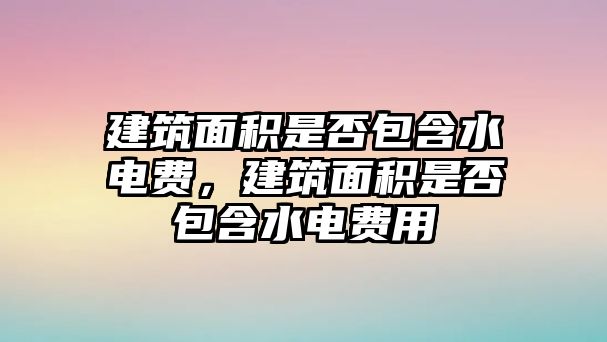 建筑面積是否包含水電費，建筑面積是否包含水電費用