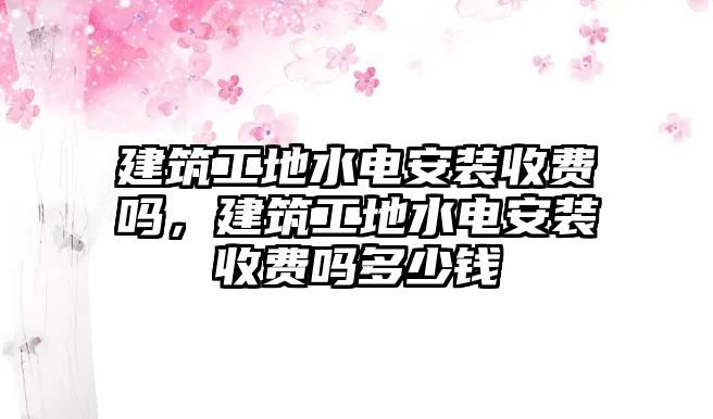 建筑工地水電安裝收費嗎，建筑工地水電安裝收費嗎多少錢