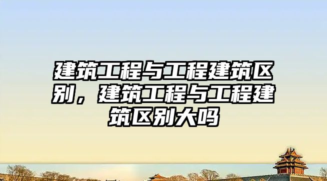 建筑工程與工程建筑區(qū)別，建筑工程與工程建筑區(qū)別大嗎