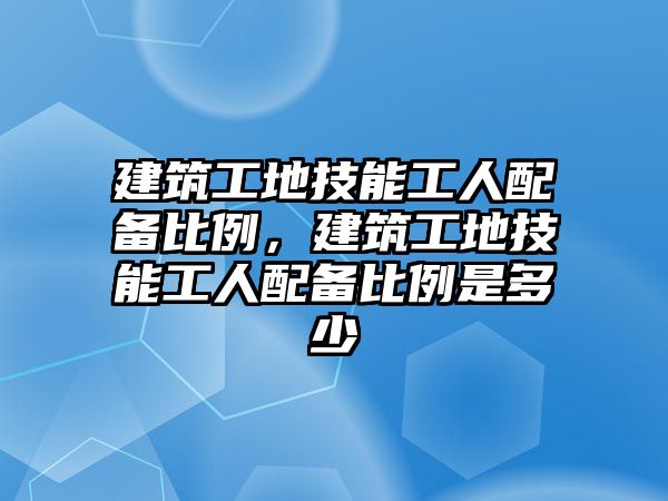 建筑工地技能工人配備比例，建筑工地技能工人配備比例是多少