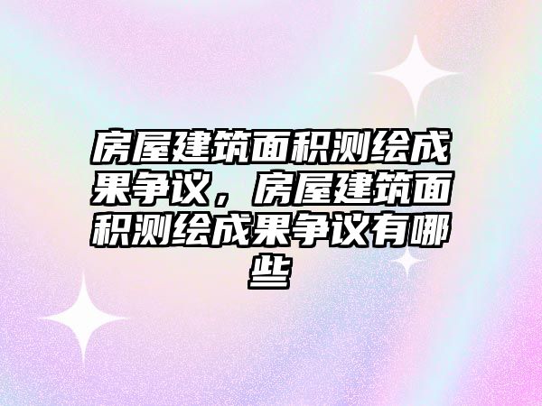 房屋建筑面積測(cè)繪成果爭(zhēng)議，房屋建筑面積測(cè)繪成果爭(zhēng)議有哪些