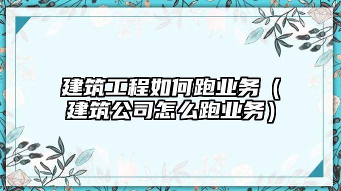 建筑工程如何跑業(yè)務（建筑公司怎么跑業(yè)務）