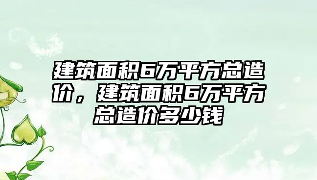 建筑面積6萬平方總造價，建筑面積6萬平方總造價多少錢