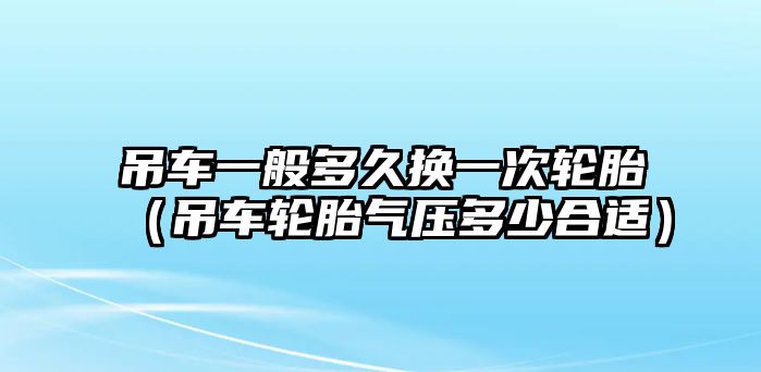 吊車一般多久換一次輪胎（吊車輪胎氣壓多少合適）