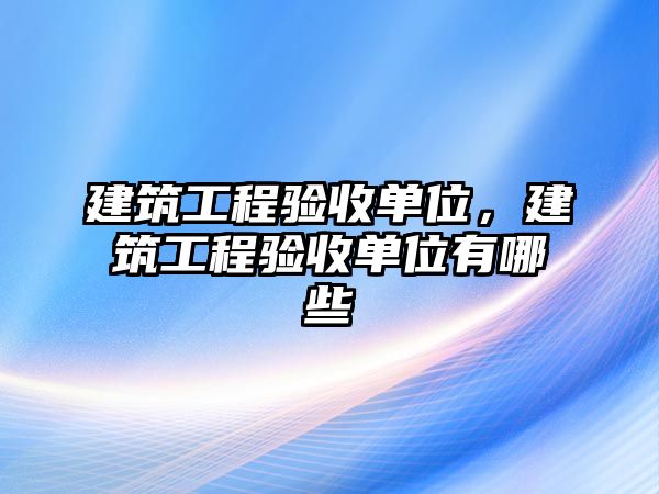 建筑工程驗收單位，建筑工程驗收單位有哪些